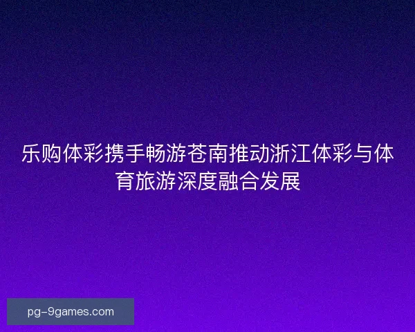 乐购体彩携手畅游苍南推动浙江体彩与体育旅游深度融合发展